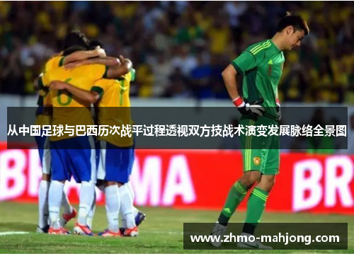 从中国足球与巴西历次战平过程透视双方技战术演变发展脉络全景图 从中国足球与巴西历次战平过程透视双方技战术演变发展脉络全景图