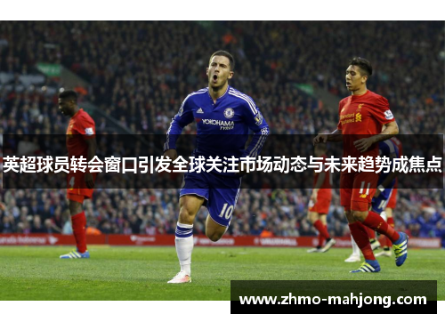 英超球员转会窗口引发全球关注市场动态与未来趋势成焦点 英超球员转会窗口引发全球关注市场动态与未来趋势成焦点
