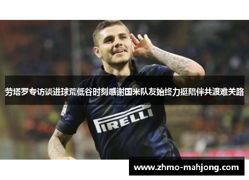 劳塔罗专访谈进球荒低谷时刻感谢国米队友始终力挺陪伴共渡难关路