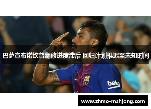 巴萨宣布诺坎普翻修进度滞后 回归计划推迟至未知时间