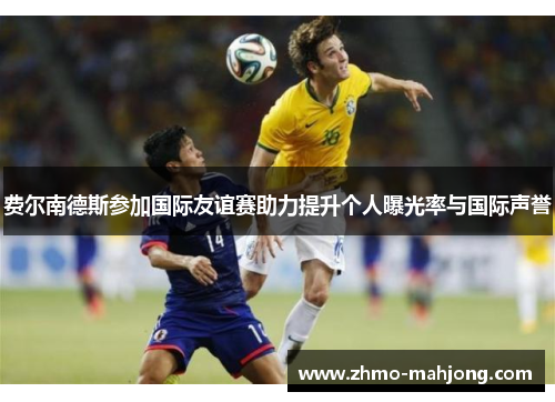 费尔南德斯参加国际友谊赛助力提升个人曝光率与国际声誉