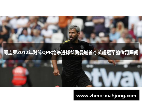 阿圭罗2012年对阵QPR绝杀进球帮助曼城首夺英超冠军的传奇瞬间 阿圭罗2012年对阵QPR绝杀进球帮助曼城首夺英超冠军的传奇瞬间