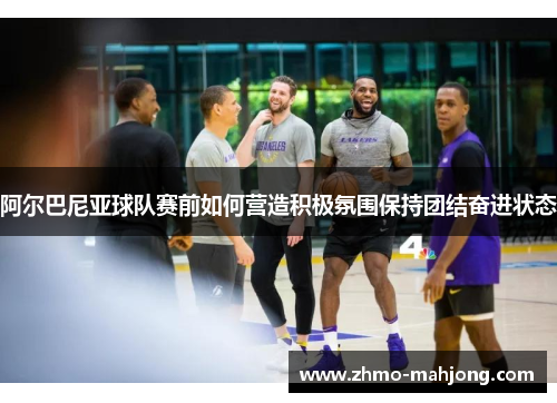 阿尔巴尼亚球队赛前如何营造积极氛围保持团结奋进状态