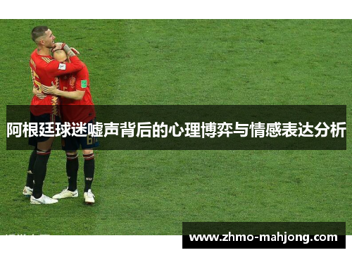 阿根廷球迷嘘声背后的心理博弈与情感表达分析 阿根廷球迷嘘声背后的心理博弈与情感表达分析